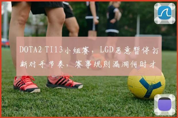 DOTA2 TI13小组赛，LGD恶意暂停打断对手节奏，赛事规则漏洞何时才能修补？